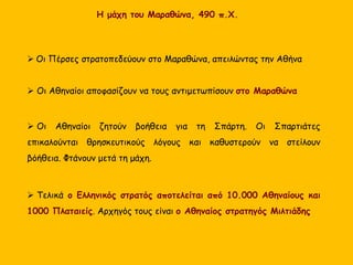  Οι Πέρσες στρατοπεδεύουν στο Μαραθώνα, απειλώντας την Αθήνα
 Οι Αθηναίοι αποφασίζουν να τους αντιμετωπίσουν στο Μαραθώνα
 Οι Αθηναίοι ζητούν βοήθεια για τη Σπάρτη. Οι Σπαρτιάτες
επικαλούνται θρησκευτικούς λόγους και καθυστερούν να στείλουν
βόήθεια. Φτάνουν μετά τη μάχη.
 Τελικά ο Ελληνικός στρατός αποτελείται από 10.000 Αθηναίους και
1000 Πλαταιείς. Αρχηγός τους είναι ο Αθηναίος στρατηγός Μιλτιάδης
Η μάχη του Μαραθώνα, 490 π.Χ.
 