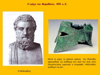 Η μάχη του Μαραθώνα, 490 π.Χ.
Ο Μιλτιάδης
Μετά τη μάχη, το χάλκινο κράνος του Μιλτιάδη
αφιερώθηκε ως ανάθημα στο Ιερό του Διός στην
Ολυμπία,όπως μαρτυρεί η επιγραφή: «Μιλιτιάδες
ανέθηκεν τοι Δί».
 