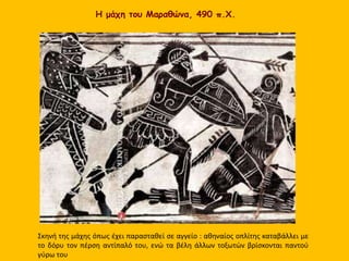 Η μάχη του Μαραθώνα, 490 π.Χ.
Σκηνή της μάχης όπως έχει παρασταθεί σε αγγείο : αθηναίος οπλίτης καταβάλλει με
το δόρυ τον πέρση αντίπαλό του, ενώ τα βέλη άλλων τοξωτών βρίσκονται παντού
γύρω του
 