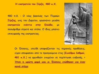 480 π.Χ. : Ο νέος βασιλιάς των Περσών
Ξέρξης, γιος του Δαρείου, οργανώνει μεγάλη
εκστρατεία ενάντια στην Ελλάδα, με
πολυάριθμο στρατό και στόλο. Ο ίδιος μπαίνει
επικεφαλής της εκστρατείας.
Η εκστρατεία του Ξέρξη, 480 π.Χ.
Οι Έλληνες, επειδή υποψιάζονταν τις περσικές προθέσεις,
είχαν αποφασίσει από το προηγούμενο έτος (Συνέδριο Ισθμού,
481 π.Χ.) να αμυνθούν ενωμένοι σε περίπτωση εισβολής. >
Ήταν η πρώτη φορά που οι Έλληνες ενώθηκαν για έναν
κοινό στόχο
 