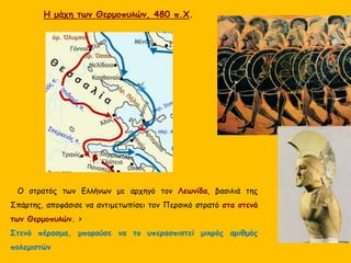 O στρατός των Ελλήνων με αρχηγό τον Λεωνίδα, βασιλιά της
Σπάρτης, αποφάσισε να αντιμετωπίσει τον Περσικό στρατό στα στενά
των Θερμοπυλών. >
Στενό πέρασμα, μπορούσε να το υπερασπιστεί μικρός αριθμός
πολεμιστών
Η μάχη των Θερμοπυλών, 480 π.Χ.
 