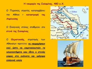 Η ναυμαχία της Σαλαμίνας, 480 π.Χ.
Ο Περσικός στρατός καταλαμβάνει
την Αθήνα > καταστροφή της
Ακρόπολης
Ο Ελληνικός στόλος σταθμεύει στο
στενό της Σαλαμίνας
Ο Θεμιστοκλής, στρατηγός των
Αθηναίων προτείνει να ναυμαχήσουν
εκεί ώστε να εκμεταλλευτούν τα
πλεονεκτήματα που έδινε ο στενός
χώρος στα ευέλικτα και γρήγορα
ελληνικά πλοία
 