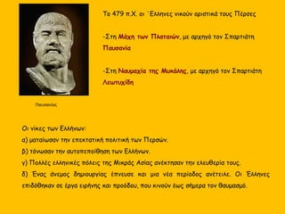 Το 479 π.Χ. οι ΄Ελληνες νικούν οριστικά τους Πέρσες
-Στη Μάχη των Πλαταιών, με αρχηγό τον Σπαρτιάτη
Παυσανία
-Στη Ναυμαχία της Μυκάλης, με αρχηγό τον Σπαρτιάτη
Λεωτυχίδη
Παυσανίας
Οι νίκες των Ελλήνων:
α) ματαίωσαν την επεκτατική πολιτική των Περσών.
β) τόνωσαν την αυτοπεποίθηση των Ελλήνων.
γ) Πολλές ελληνικές πόλεις της Μικράς Ασίας ανέκτησαν την ελευθερία τους.
δ) Ένας άνεμος δημιουργίας έπνευσε και μια νέα περίοδος ανέτειλε. Οι Έλληνες
επιδόθηκαν σε έργα ειρήνης και προόδου, που κινούν έως σήμερα τον θαυμασμό.
 