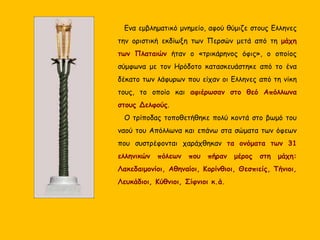 Ενα εμβληματικό μνημείο, αφού θύμιζε στους Ελληνες
την οριστική εκδίωξη των Περσών μετά από τη μάχη
των Πλαταιών ήταν ο «τρικάρηνος όφις», ο οποίος
σύμφωνα με τον Ηρόδοτο κατασκευάστηκε από το ένα
δέκατο των λάφυρων που είχαν οι Ελληνες από τη νίκη
τους, το οποίο και αφιέρωσαν στο θεό Απόλλωνα
στους Δελφούς.
Ο τρίποδας τοποθετήθηκε πολύ κοντά στο βωμό του
ναού του Απόλλωνα και επάνω στα σώματα των όφεων
που συστρέφονται χαράχθηκαν τα ονόματα των 31
ελληνικών πόλεων που πήραν μέρος στη μάχη:
Λακεδαιμονίοι, Αθηναίοι, Κορίνθιοι, Θεσπιείς, Τήνιοι,
Λευκάδιοι, Κύθνιοι, Σίφνιοι κ.ά.
 