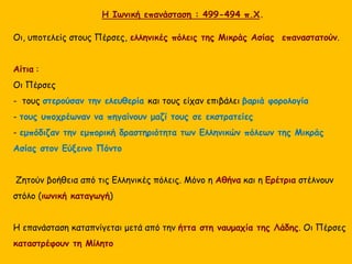 Η Ιωνική επανάσταση : 499-494 π.Χ.
Οι, υποτελείς στους Πέρσες, ελληνικές πόλεις της Μικράς Ασίας επαναστατούν.
Αίτια :
Οι Πέρσες
- τους στερούσαν την ελευθερία και τους είχαν επιβάλει βαριά φορολογία
- τους υποχρέωναν να πηγαίνουν μαζί τους σε εκστρατείες
- εμπόδιζαν την εμπορική δραστηριότητα των Ελληνικών πόλεων της Μικράς
Ασίας στον Εύξεινο Πόντο
Ζητούν βοήθεια από τις Ελληνικές πόλεις. Μόνο η Αθήνα και η Ερέτρια στέλνουν
στόλο (ιωνική καταγωγή)
Η επανάσταση καταπνίγεται μετά από την ήττα στη ναυμαχία της Λάδης. Οι Πέρσες
καταστρέφουν τη Μίλητο
 
