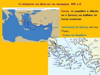 Η εκστρατεία του Δάτη και του Αρταφέρνη, 490 π.Χ.
Σκοπός : να τιμωρηθούν οι Αθηναίοι
και οι Ερετριείς που βοήθησαν την
Ιωνική επανάσταση
-Καταστροφή της Ερέτριας από τους
Πέρσες
- Η μάχη του Μαραθώνα
 