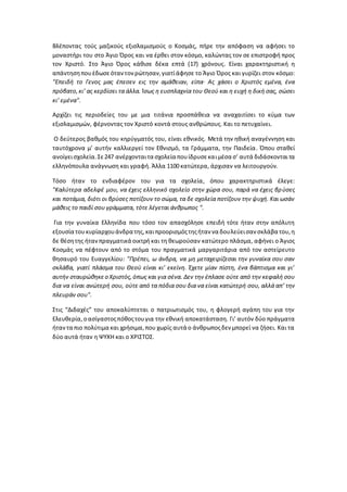 Βλέποντας τούς μαζικούς εξισλαμισμούς ο Κοσμάς, πήρε την απόφαση να αφήσει το
μοναστήρι του στο Άγιο Όρος και να έρθει στον κόσμο, καλώντας τον σε επιστροφή προς
τον Χριστό. Στο Άγιο Όρος κάθισε δέκα επτά (17) χρόνους. Είναι χαρακτηριστική η
απάντησηπουέδωσεόταντονρώτησαν,γιατίάφησε το Άγιο Όρος και γυρίζει στον κόσμο:
"Επειδή το Γενος μας έπεσεν εις την αμάθειαν, είπα· Ας χάσει ο Χριστός εμένα, ένα
πρόβατο,κι’ ας κερδίσει τα άλλα. Ίσως η ευσπλαχνία του Θεού και η ευχή η δική σας, σώσει
κι’ εμένα".
Αρχίζει τις περιοδείες του με μια τιτάνια προσπάθεια να αναχαιτίσει το κύμα των
εξισλαμισμών, φέρνοντας τον Χριστό κοντά στους ανθρώπους. Και το πετυχαίνει.
Ο δεύτερος βαθμός του κηρύγματός του, είναι εθνικός. Μετά την ηθική αναγέννηση και
ταυτόχρονα μ’ αυτήν καλλιεργεί τον Εθνισμό, τα Γράμματα, την Παιδεία. Όπου σταθεί
ανοίγεισχολεία.Σε247 ανέρχονταιτα σχολεία πουίδρυσεκαιμέσα σ’ αυτά διδάσκονταιτα
ελληνόπουλα ανάγνωση και γραφή. Άλλα 1100 κατώτερα, άρχισαν να λειτουργούν.
Τόσο ήταν το ενδιαφέρον του για τα σχολεία, όπου χαρακτηριστικά έλεγε:
"Καλύτερα αδελφέ μου, να έχεις ελληνικό σχολείο στην χώρα σου, παρά να έχεις βρύσες
και ποτάμια, διότι οι βρύσες ποτίζουν το σώμα, τα δε σχολεία ποτίζουν την ψυχή. Και ωσάν
μάθεις το παιδί σου γράμματα, τότε λέγεται άνθρωπος ".
Για την γυναίκα Ελληνίδα που τόσο τον απασχόλησε επειδή τότε ήταν στην απόλυτη
εξουσία τουκυρίαρχουάνδρα της,καιπροορισμόςτηςήταν να δουλεύεισαν σκλάβα του,η
δε θέσητης ήτανπραγματικά οικτρή και τη θεωρούσαν κατώτερο πλάσμα, αφήνει ο Άγιος
Κοσμάς να πέφτουν από το στόμα του πραγματικά μαργαριτάρια από τον αστείρευτο
θησαυρό του Ευαγγελίου: "Πρέπει, ω άνδρα, να μη μεταχειρίζεσαι την γυναίκα σου σαν
σκλάβα, γιατί πλάσμα του Θεού είναι κι’ εκείνη. Έχετε μίαν πίστη, ένα βάπτισμα και γι’
αυτήν σταυρώθηκεο Χριστός,όπως και για σένα. Δεν την έπλασε ούτε από την κεφαλή σου
δια να είναι ανώτερή σου, ούτε από τα πόδια σου δια να είναι κατώτερή σου, αλλά απ’ την
πλευράν σου".
Στις “Διδαχές” του αποκαλύπτεται ο πατριωτισμός του, η φλογερή αγάπη του για την
Ελευθερία,οασίγαστοςπόθοςτουγια την εθνική αποκατάσταση. Γι’ αυτόν δύο πράγματα
ήταντα πιο πολύτιμα και χρήσιμα,που χωρίς αυτά ο άνθρωποςδεν μπορεί να ζήσει. Και τα
δύο αυτά ήταν η ΨΥΧΗ και ο ΧΡΙΣΤΟΣ.
 
