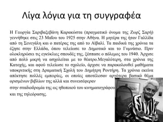 Λίγα λόγια για τη συγγραφέα
Η Γεωργία Σαριβαξεβάνη Καρακώστα (πραγματικό όνομα της Ζωρζ Σαρή)
γεννήθηκε στις 23 Μαΐου του 1925 στην Αθήνα. Η μητέρα της ήταν Γαλλίδα
από τη Σενεγάλη και ο πατέρας της από το Αϊβαλί. Τα παιδικά της χρόνια τα
έζησε στην Ελλάδα, όπου τελείωσε το Δημοτικό και το Γυμνάσιο. Πριν
ολοκληρώσει τις εγκύκλιες σπουδές της, ξέσπασε ο πόλεμος του 1940. Άρχισε
από πολύ μικρή να ασχολείται με το θέατρο.Μεγαλύτερη, στα χρόνια της
Κατοχής, και αφού τελείωσε το σχολείο, άρχισε να παρακολουθεί μαθήματα
υποκριτικής στη Δραματική Σχολή του Δημήτρη Ροντήρη. Τα χρόνια εκείνα
απέκτησε πολλές εμπειρίες, οι οποίες αποτέλεσαν αργότερα βασικό θέμα
ορισμένων βιβλίων της αλλά και συνεισέφεραν
στην σταδιοδρομία της ως ηθοποιού του κινηματογράφου
και της τηλεόρασης.
 