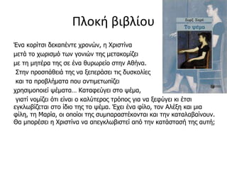 Πλοκή βιβλίου
Ένα κορίτσι δεκαπέντε χρονών, η Χριστίνα
μετά το χωρισμό των γονιών της μετακομίζει
με τη μητέρα της σε ένα θυρωρείο στην Αθήνα.
Στην προσπάθειά της να ξεπεράσει τις δυσκολίες
και τα προβλήματα που αντιμετωπίζει
χρησιμοποιεί ψέματα… Καταφεύγει στο ψέμα,
γιατί νομίζει ότι είναι ο καλύτερος τρόπος για να ξεφύγει κι έτσι
εγκλωβίζεται στο ίδιο της το ψέμα. Έχει ένα φίλο, τον Αλέξη και μια
φίλη, τη Μαρία, οι οποίοι της συμπαραστέκονται και την καταλαβαίνουν.
Θα μπορέσει η Χριστίνα να απεγκλωβιστεί από την κατάστασή της αυτή;
 