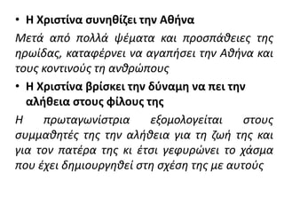 • Η Χριστίνα συνηθίζει την Αθήνα
Μετά από πολλά ψέματα και προσπάθειες της
ηρωίδας, καταφέρνει να αγαπήσει την Αθήνα και
τους κοντινούς τη ανθρώπους
• Η Χριστίνα βρίσκει την δύναμη να πει την
αλήθεια στους φίλους της
Η πρωταγωνίστρια εξομολογείται στους
συμμαθητές της την αλήθεια για τη ζωή της και
για τον πατέρα της κι έτσι γεφυρώνει το χάσμα
που έχει δημιουργηθεί στη σχέση της με αυτούς
 