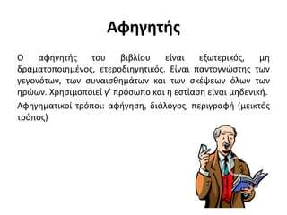 Αφηγητής
Ο αφηγητής του βιβλίου είναι εξωτερικός, μη
δραματοποιημένος, ετεροδιηγητικός. Είναι παντογνώστης των
γεγονότων, των συναισθημάτων και των σκέψεων όλων των
ηρώων. Χρησιμοποιεί γ’ πρόσωπο και η εστίαση είναι μηδενική.
Αφηγηματικοί τρόποι: αφήγηση, διάλογος, περιγραφή (μεικτός
τρόπος)
 