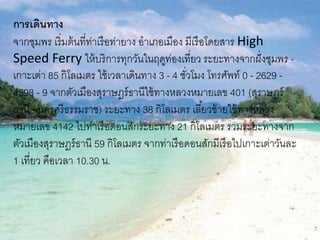 การเดินทาง
จากชุมพร เริ่มต้นที่ท่าเรือท่ายาง อาเภอเมือง มีเรือโดยสาร High
Speed Ferry ให้บริการทุกวันในฤดูท่องเที่ยว ระยะทางจากฝั่งชุมพร -
๶กาะเต่า 85 กิโลเมตร ใช้เวลาเดินทาง 3 - 4 ชั่วโมง โทรศัพท์ 0 - 2629 -
4598 - 9 จากตัวเมืองสุราษฎร์ธานีใช้ทางหลวงหมายเลข 401 (สุราษฎร์
ธานี - นครศรีธรรมราช) ระยะทาง 38 กิโลเมตร เลี้ยวซ้ายใช้ทางหลวง
หมายเลข 4142 ไปท่าเรือดอนสักระยะทาง 21 กิโลเมตร รวมระยะทางจาก
ตัวเมืองสุราษฎร์ธานี 59 กิโลเมตร จากท่าเรือดอนสักมีเรือไป๶กาะเต่าวันละ
1 เที่ยว คือเวลา 10.30 น.
 