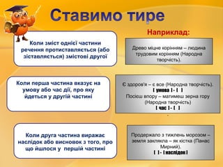 Древо міцне корінням – людина
трудовим корінням (Народна
творчість).
Є здоров'я – є все (Народна творчість).
[ умова ] - [ ]
Посієш впору – матимеш зерна гору
(Народна творчість)
[ час ] - [ ]
.
Продержало з тижлень морозом –
земля заклякла – як кістка (Панас
Мирний).
[ ] - [ наслідок ]
Коли зміст однієї частини
речення протиставляється (або
зіставляється) змістові другої
Коли перша частина вказує на
умову або час дії, про яку
йдеться у другій частині
Коли друга частина виражає
наслідок або висновок з того, про
що йшлося у першій частині
Наприклад:
 