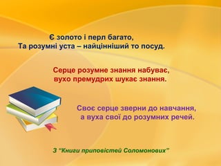 Є золото і перл багато,
Та розумні уста – найцінніший то посуд.
Серце розумне знання набуває,
вухо премудрих шукає знання.
Своє серце зверни до навчання,
а вуха свої до розумних речей.
З “Книги приповістей Соломонових”
 
