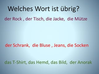 Welches Wort ist übrig?
der Rock , der Tisch, die Jacke, die Mütze
der Schrank, die Bluse , Jeans, die Socken
das T-Shirt, das Hemd, das Bild, der Anorak