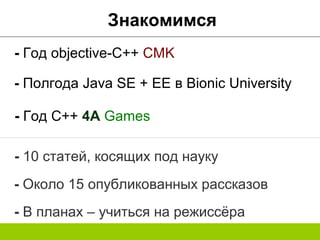Знакомимся
- Год objective-C++ CMK
- Год C++ 4A Games
- Полгода Java SE + EE в Bionic University
- 10 статей, косящих под науку
- Около 15 опубликованных рассказов
- В планах – учиться на режиссёра
 