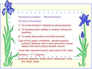 The theme our lesson : “Revision lesson”
The aims of the lesson:
1) To review all learnt materials by doing exercises.
2) To develop pupils’ abilities in reading, writing and
speaking.
3) To speak about colours and learn by heart.
Type of the Lesson: untradition , answer-question,
practical, listening, work in pairs and work in group
relation with other subject: Kazakh, Russia
Visual aids- interactive board, word cards a CD, video.
Literature : T.T Ayapova,
Grammar materials: -What’s that? what’s this? That,
this, these, those.
 
