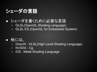 シェーダの言語
● シェーダを書くために必要な言語
○ GLSL(OpenGL Shading Language)
○ GLSL ES (OpenGL for Embedded System)
● 他には、
○ DirectX : HLSL(High Level Shading Language)
○ NVIDIA : Cg
○ iOS : Metal Shading Language
 