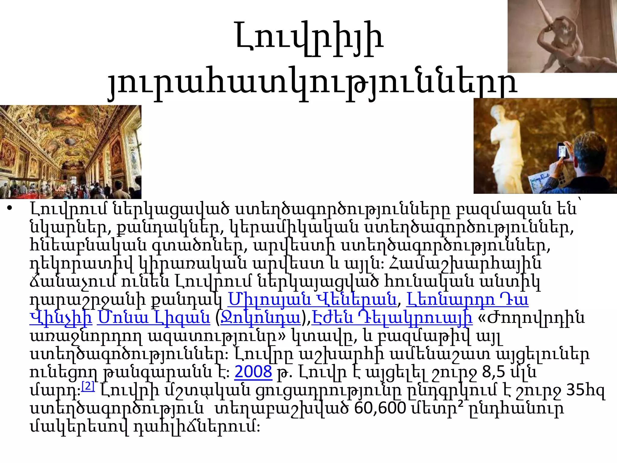 Լուվրիյի
յուրահատկությունները
• Լուվրում ներկացաված ստեղծագործությունները բազմազան են՝
նկարներ, քանդակներ, կերամիկական ստեղծագործություններ,
հնեաբնական գտածոներ, արվեստի ստեղծագործություններ,
դեկորատիվ կիրառական արվեստ և այլն։ Համաշխարհային
ճանաչում ունեն Լուվրում ներկայացված հունական անտիկ
դարաշրջանի քանդակ Միլոսյան Վեներան, Լեոնարդո Դա
Վինչիի Մոնա Լիզան (Ջոկոնդա),Էժեն Դելակրուայի «Ժողովրդին
առաջնորդող ազատությունը» կտավը, և բազմաթիվ այլ
ստեղծագոծություններ։ Լուվրը աշխարհի ամենաշատ այցելուներ
ունեցող թանգարանն է։ 2008 թ. Լուվր է այցելել շուրջ 8,5 մլն
մարդ։[2] Լուվրի մշտական ցուցադրությունը ընդգրկում է շուրջ 35հզ
ստեղծագործություն՝ տեղաբաշխված 60,600 մետր² ընդհանուր
մակերեսով դահլիճներում։
 