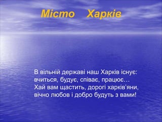 Місто Харків
В вільній державі наш Харків існує:
вчиться, будує, співає, працює…
Хай вам щастить, дорогі харків’яни,
вічно любов і добро будуть з вами!
 