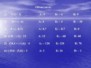 Обчислити:
1) 7+ ( – 3) А: 4 Б: – 4 В: 9
2) – 24 + (– 6) А: 4 Б: – 4 В: – 30
3) 0 : (– 8,7) А: 8,7 Б: – 8,7 В: 0
4) (|-8| - |-3|) · 12 А: 12 Б: – 60 В: 60
5) (28,4 + |-1,6|) · 4 А: – 120 Б: 120 В: 70
6) (|-8,6| - |5,6|) : 3 А: 1 Б: 16 В: – 1
 