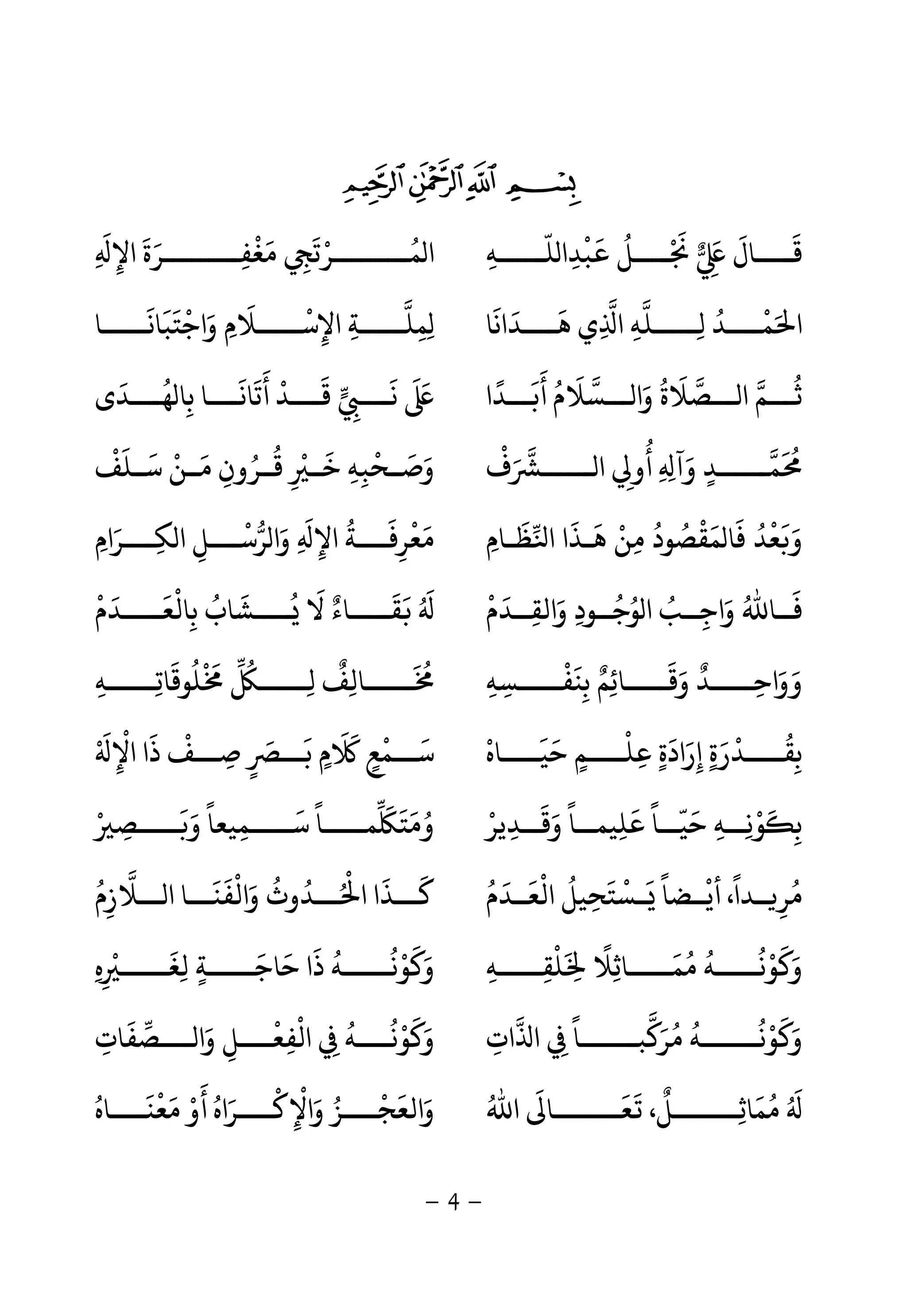 -4-
$#" !
‫ــــ‬‫ـ‬‫ﻠ‬ ‫ﺒﺪا‬ ‫ــــﻞ‬‫ـ‬ ‫ــــﺎل‬‫ـ‬‫ﻗ‬
ّ
ِ
ْ َ ُ ْ َ
ِ
َ َ َ
‫ـﻪ‬ِِ ‫اﻹ‬ ‫ﻣﻐﻔـــــــــﺮة‬ ‫ــــــــﺮﺗ‬‫ـ‬‫ﻤ‬ ‫ا‬
َ
ِ
َ َ ِ
ْ َ
ِ
َ ْ ُ
‫ﻫــــﺪاﻧﺎ‬ ‫ي‬ ‫ا‬ ‫ﻟـــــﻠﻪ‬ ‫ﻤــــﺪ‬ ‫ا‬
َ َ َ
ِ ِ ِ
ُ ْ َ‫واﺟﺘﺒﺎﻧـــــﺎ‬ ‫اﻹﺳـــــﻼم‬ ‫ِﻤﻠـــــﺔ‬
َ َ َ ْ َ ِ
َ ْ
ِ ِ ِ
‫ـــﺴﻼ‬ ‫وا‬ ‫ـــﺼﻼة‬ ‫ا‬ ‫ـــﻢ‬
َ ََ ُ ُ
‫أﺑـــﺪا‬ ‫م‬
ً َ َ ُ
‫ـــﺪى‬‫ـ‬‫ﻬ‬ ‫ﺑﺎ‬ ‫أﺗﺎﻧــــﺎ‬ ‫ﻗــــﺪ‬ ‫ـــ‬‫ـ‬‫ﻧ‬
َ َُ
ِ
َ ََ َ ْ َ
ِ
َ
‫ف‬ ‫ــــــ‬ ‫ا‬ ‫أو‬ ِ ‫وآ‬ ‫ﻤــــــﺪ‬
ْ َ
ِ
ُ
ِ َ
ٍ
َ ُ
‫ـﻠﻒ‬‫ـ‬‫ﺳ‬ ‫ـﻦ‬‫ـ‬‫ﻣ‬ ‫ﻗــﺮون‬ ‫ـ‬‫ـ‬‫ﺧ‬ ‫ـﺤﺒﻪ‬‫ـ‬‫وﺻ‬
ْ َ َ ْ َْ
ِ ِ
ُ ُ
ِ
َ
ِ
ْ َ َ
‫ﻈـﺎم‬ ‫ا‬ ‫ﻫـﺬا‬ ‫ﻣﻦ‬ ‫ﻤﻘﺼﻮد‬ ‫ﻓﺎ‬ ‫ﻌﺪ‬ ‫و‬ِ
َ َ َ َْ
ِ
ُ ُ ُْ َ َ ْ َ‫ﻜــــﺮام‬ ‫ا‬ ‫ﺮﺳــــﻞ‬ ‫وا‬ ِ ‫اﻹ‬ ‫ﻣﻌﺮﻓــــﺔ‬ِ َ َِ ِ
ْ َ
ِ
ُ َ
ِ
ْ َ
‫واﻟﻘــ‬ ‫ﻮﺟــﻮد‬ ‫ا‬ ‫واﺟــﺐ‬ ‫ﻓــﺎﷲ‬ِ َ َِ
ُ ُ ُ
ِ
ُ َ
‫ﺪم‬
ْ َ
‫ــــﺪم‬‫ـ‬‫ﺑﺎﻟﻌ‬ ‫ــــﺸﺎب‬‫ـ‬ ‫ﻻ‬ ‫ــــﺎء‬‫ـ‬‫ﻘ‬
ْ َ ََ ْ َ
ِ
ُ َ ُ ٌ َ ُ َ
‫ﺑﻨﻔـــــﺴﻪ‬ ‫وﻗـــــﺎﺋﻢ‬ ‫وواﺣـــــﺪ‬ِ ِ
ْ َ
ِ
ٌ ِ
َ َ َ ٌَ
ِ‫ـــــﻪ‬‫ـ‬‫ﻠﻮﻗﺎﺗ‬ ‫ـــــ‬‫ـ‬‫ﻟ‬ ‫ـــــﺎﻟﻒ‬‫ـ‬ِ ِ ِ ِ
َ ُ ْ َ ُ ٌ َ ُ
‫ــــﺎه‬‫ـ‬‫ﺣﻴ‬ ‫ــــﻢ‬‫ـ‬‫ﻋﻠ‬ ‫إرادة‬ ‫ــــﺪرة‬‫ـ‬‫ﺑﻘ‬
ْ َ َ
ٍ
ْ
ِ ٍ ٍ
َ َ َ
ِ
ْ ُ
ِ‫اﻹ‬ ‫ذا‬ ‫ﺻـــﻒ‬ ‫ﺑـــ‬ ‫م‬ ‫ﺳـــﻤﻊ‬ْ َ
ِ
ْ َ ْ
ِ ٍ
َ َ
ٍ
َ َ
ٍ
ْ َ
‫ــﺪﻳﺮ‬‫ـ‬‫وﻗ‬ ‫ــﺎ‬‫ـ‬‫ﻋﻠﻴﻤ‬ ‫ــﺎ‬‫ـ‬‫ﺣﻴ‬ ‫ــﻪ‬‫ـ‬‫ﻮﻧ‬ ‫ﺑ‬ْ
ِ ِ
َ َ ً ًَ ّ َ
ِ ِ
ْ َ
ِ‫ﺳـــــﻤ‬ ‫ﻤـــــﺎ‬ ‫وﻣﺘ‬ِ
َ ً َ َ َ ُ‫ـــــﺼ‬ ‫و‬ ‫ﻴﻌﺎ‬ْ ِ
َ َ ً
‫اﻟﻌــﺪم‬ ‫ــﺴﺘﺤﻴﻞ‬ ‫أﻳــﻀﺎ‬ ،‫ــﺪا‬ ‫ﺮ‬
ُ َُ َ َ َْ ُ
ِ
ْ ً ْ ً
ِ‫ـــﻼزم‬ ‫ا‬ ‫واﻟﻔﻨـــﺎ‬ ‫ـــﺪوث‬ ‫ا‬ ‫ﻛـــﺬا‬
ُ ُ
ِ
َ َ ْ َ ُ ُ ْ َ َ
‫ﻠﻘـــــﻪ‬ ِ ‫ﻤـــــﺎﺛﻼ‬ ‫ﻮﻧـــــﻪ‬ ‫و‬ِ ِ
ْ َ ً
ِ
َ ُ ُ ُ ْ َ َ‫ه‬ ‫ـــــ‬‫ـ‬‫ﻟﻐ‬ ‫ـــــﺔ‬‫ـ‬‫ﺣﺎﺟ‬ ‫ذا‬ ‫ـــــﻪ‬‫ـ‬‫ﻮﻧ‬ ‫و‬ِ ِ
ْ َ
ِ ٍ
َ َ َ ُ ُ ْ َ َ
‫ات‬ ‫ا‬ ‫ــــــﺎ‬‫ـ‬‫ﺒ‬ ‫ﺮ‬ ‫ــــــﻪ‬‫ـ‬‫ﻮﻧ‬ ‫و‬ِ ِ
ً َ َُ ُ ُ ْ َ
‫ــــﺼﻔﺎت‬ ‫وا‬ ‫اﻟﻔﻌــــﻞ‬ ‫ﻮﻧــــﻪ‬ ‫و‬ِ
َ َُ َ
ِ
ْ
ِ
ْ
ِ
ُ ْ َ
ُ َ
‫اﷲ‬ ‫ـــــــﺎ‬‫ـ‬‫ﻌ‬ ،‫ـــــــﻞ‬‫ـ‬‫ﻤﺎﺛ‬ُ َ َ َ ٌ
ِ
َ ُ
‫ﻣﻌﻨــــﺎه‬ ‫أو‬ ‫واﻹﻛــــﺮاه‬ ‫واﻟﻌﺠــــﺰ‬ُ َُ َْ َ ْ َ َ َ َْ
ِ
ْ ُ ْ
 