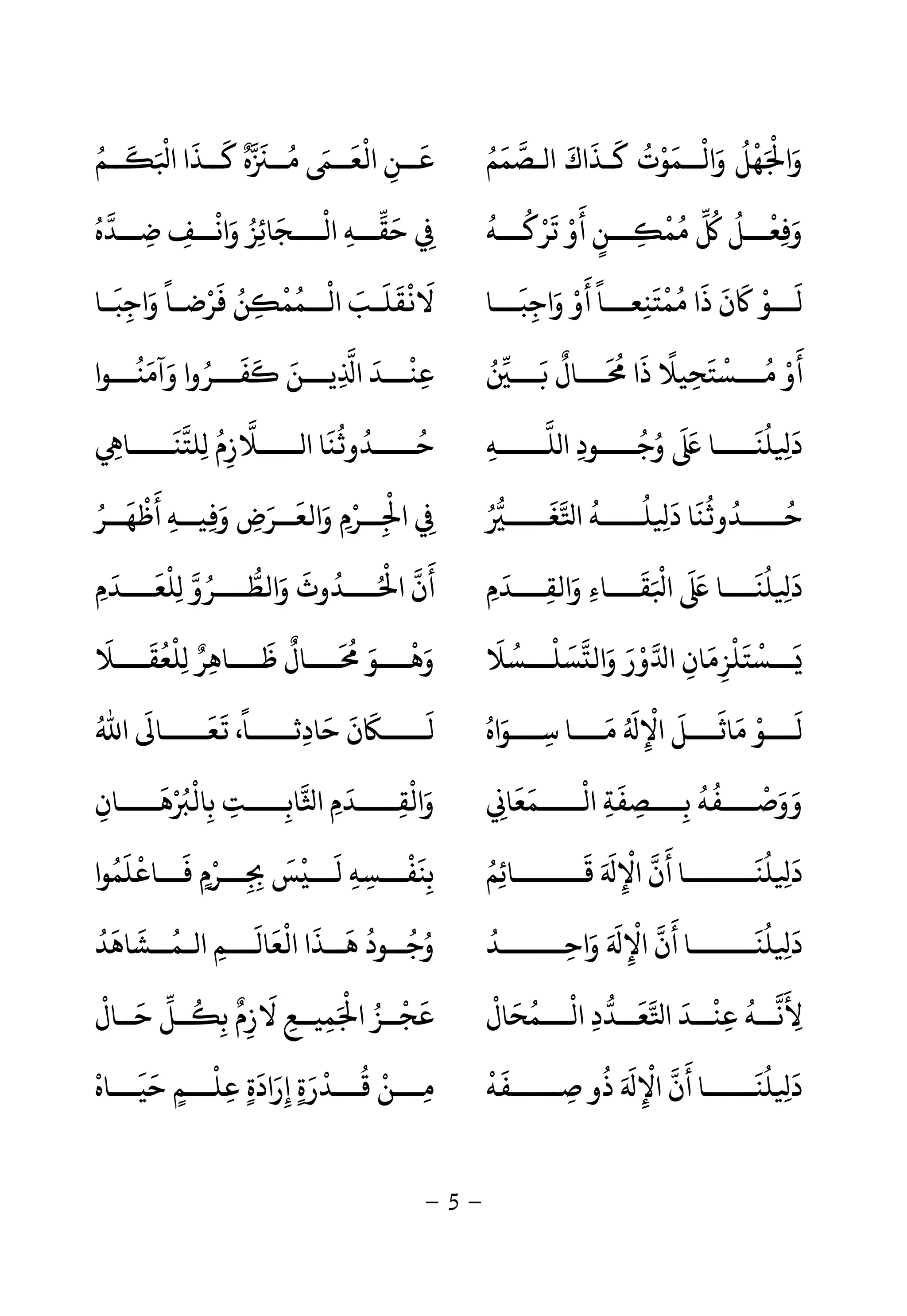 -5-
‫ـﺼﻤﻢ‬ ‫ا‬ ‫ﻛـﺬاك‬ ‫واﻟــﻤﻮت‬ ‫ﻬﻞ‬ ‫وا‬ُ َ َ ََ َ ُ ْ ْ َ َُ ْ َ ْ
‫ــﻢ‬ ‫ا‬ ‫ﻛــﺬا‬ ‫ه‬ ‫ﻣــ‬ ‫اﻟﻌــ‬ ‫ﻋــﻦ‬ُ َ َ ْ َ َ ٌ َ ُ َ َ َْ
ِ
‫ﺗﺮﻛـــﻪ‬ ‫أو‬ ‫ـــﻦ‬ ‫ﻤ‬ ‫وﻓﻌـــﻞ‬
ُ ُ ْ َْ َ
ٍ ِ
ْ ُ ُ ُ ْ
ِ َ‫ــﺪه‬‫ـ‬‫ﺿ‬ ‫ــﻒ‬‫ـ‬‫واﻧ‬ ‫ـــﺠﺎﺋﺰ‬‫ـ‬‫اﻟ‬ ‫ــﻪ‬‫ـ‬‫ﺣﻘ‬ُ
ِ ِِ
ْ َ ُ ِ
َ َْ
ِ
‫ذ‬ ‫ن‬ ‫ـــﻮ‬
َ َ َ ْ َ
‫واﺟﺒـــﺎ‬ ‫أو‬ ‫ﻤﺘﻨﻌـــﺎ‬ ‫ا‬
َ َ
ِ
َ ْ َ ً
ِ
ْ ُ
‫ـﺎ‬‫ـ‬‫واﺟﺒ‬ ‫ـﺎ‬‫ـ‬‫ﻓﺮﺿ‬ ‫ﻦ‬ ‫ــﻤﻤ‬‫ـ‬‫اﻟ‬ ‫ـﺐ‬‫ـ‬‫ﻘﻠ‬ ‫ﻻ‬
َ
ِ
َ ً ْ َ َُ
ِ
ْ ُ ْ ََ َ ْ
‫ـــ‬ ‫ـــﺎل‬ ‫ذا‬ ‫ـــﺴﺘﺤﻴﻼ‬ ‫أو‬ُ َ ٌ َ ُ َ ً
ِ
َ ْ ُ ْ َ
‫وآﻣﻨـــﻮا‬ ‫ﻔـــﺮوا‬ ‫ﻳـــﻦ‬ ‫ا‬ ‫ﻋﻨـــﺪ‬
ُ َ َ ُ َ َ َ ِ
َ ْ
ِ
‫ـــــﻪ‬‫ـ‬‫ﻠ‬ ‫ا‬ ‫ــــﻮد‬‫ـ‬‫وﺟ‬ ‫ــــﺎ‬‫ـ‬‫ﻠﻨ‬ ِ ‫د‬ِ ِ
ُ ُ َ َ َ ُ َ
ِ ‫ِﻠﺘﻨـــــﺎ‬ ‫ـــــﻼزم‬ ‫ا‬ ‫ﻨﺎ‬ ‫ﺣـــــﺪو‬
َ َُ ُ ُ
ِ
ُ
‫ﻐـــــ‬ ‫ا‬ ‫ﻠـــــﻪ‬ ِ ‫د‬ ‫ﻨﺎ‬ ‫ﺣـــــﺪو‬ُ َ ُ ُ َ َ ُ ُ ُ
‫أﻇﻬــﺮ‬ ‫ﻴــﻪ‬ ‫و‬ ‫واﻟﻌــﺮض‬ ‫ــﺮم‬ ‫ا‬ُ َ َْ َ
ِ ِ َ َ َِ ِ ْ
ِ
ْ
ِ
‫واﻟﻘــــﺪم‬ ‫ﻘــــﺎء‬ ‫ا‬ ‫ﻠﻨــــﺎ‬ ِ ‫د‬ِ َ َ
ِ َ ِ
َ َ ْ َ َ ُ َ
‫ِﻠﻌــــﺪم‬ ‫واﻟﻄــــﺮو‬ ‫ــــﺪوث‬ ‫ا‬ ‫أن‬ِ َ َ ْ ُ َ َ ُ ُ ْ َ
‫ﺴﻠـــﺴﻼ‬ ‫واﻟ‬ ‫ور‬ ‫ا‬ ‫ـــﺴﺘﻠﺰﻣﺎن‬
َ ُ ْ َْ َْ َ ْ
ِ
َ
ِ
َ َ
‫ِﻠﻌﻘــــﻼ‬ ‫ﻇــــﺎﻫﺮ‬ ‫ــــﺎل‬ ‫وﻫــــﻮ‬
َ َ ُ ْ ٌ َِ
َ ٌ َ ُ َ ْ
‫ﻣ‬ ‫ــــﻮ‬
َ ْ َ
‫ﺳــــﻮاه‬ ‫ﻣــــﺎ‬ ‫اﻹ‬ ‫ﺎﺛــــﻞ‬ُ َ
ِ
َ ُ َ َ
ِ
ْ َ
‫اﷲ‬ ‫ﻌـــــﺎ‬ ،‫ﺣﺎدﺛـــــﺎ‬ ‫ن‬ ‫ﻟـــــ‬ُ َ ًَ َ
ِ
َ َ َ َ
‫اﻟـــــﻤﻌﺎ‬ ‫ﺑــــﺼﻔﺔ‬ ‫ووﺻــــﻔﻪ‬ِ
َ َ ْ
ِ
َ
ِ ِ
ُ ُ ْ َ َ‫ﻫـــــﺎن‬ ‫ﺑﺎﻟ‬ ‫ــــﺖ‬‫ـ‬‫ﺎﺑ‬ ‫ا‬ ‫واﻟﻘـــــﺪم‬ِ
َ ْ ُ ْ ْ
ِ ِِ ِِ َ َ
‫ﻗــــــــﺎﺋﻢ‬ ‫اﻹ‬ ‫أن‬ ‫ﻠﻨــــــــﺎ‬ ِ ‫د‬ُ ِ
َ َ َ
ِ
ْ َ َ ُ َ
‫ﻓـــﺎﻋﻠﻤﻮا‬ ‫ـــﺮم‬ ‫ﺲ‬ ‫ﻟـــ‬ ‫ﺑﻨﻔـــﺴﻪ‬
ُ َ َ َْ
ٍ ْ
ِ ِ
َ ْ
ِ ِ
ْ َ
ِ
‫واﺣـــــــﺪ‬ ‫اﻹ‬ ‫أن‬ ‫ﻠﻨـــــــﺎ‬ ِ ‫د‬
ُ
ِ َ َ َ
ِ
ْ َ َ ُ َ
‫ــﺸﺎﻫﺪ‬‫ـ‬‫اﻟـﻤ‬ ‫ـــﻢ‬‫ـ‬‫اﻟﻌﺎﻟ‬ ‫ــﺬا‬‫ـ‬‫ﻫ‬ ‫ــﻮد‬‫ـ‬‫وﺟ‬
ُ ُ َُ َ ََ
ِ
َ ْ َ ُ ُ
‫ـــﻤﺤﺎل‬‫ـ‬‫اﻟ‬ ‫ــﺪد‬‫ـ‬‫ﻌ‬ ‫ا‬ ‫ــﺪ‬‫ـ‬‫ﻋﻨ‬ ‫ــﻪ‬‫ـ‬‫ﻷﻧ‬
ْ َ َُ ْ
ِ ِ
َ ْ ُ َ
ِ‫ﺣــﺎل‬ ‫ــﻞ‬ ‫ﺑ‬ ‫ﻻزم‬ ‫ﻤﻴــﻊ‬ ‫ا‬ ‫ﻋﺠــﺰ‬
ْ َ ٌُ
ِ ِ
َ
ِ ِ َ ْ ُ ْ َ
‫ﺻــــــﻔﻪ‬ ‫ذو‬ ‫اﻹ‬ ‫أن‬ ‫ﻠﻨــــــﺎ‬ ِ ‫د‬
ْ َ
ِ
ُ َ َ
ِ
ْ َ َ ُ َ
‫ﺣﻴـــﺎه‬ ‫ﻋﻠـــﻢ‬ ‫إرادة‬ ‫ﻗـــﺪرة‬ ‫ﻣـــﻦ‬
ْ َْ َ
ٍ
ْ
ِ ٍِ ٍ
َ َ َ
ِ
ْ ُ
 