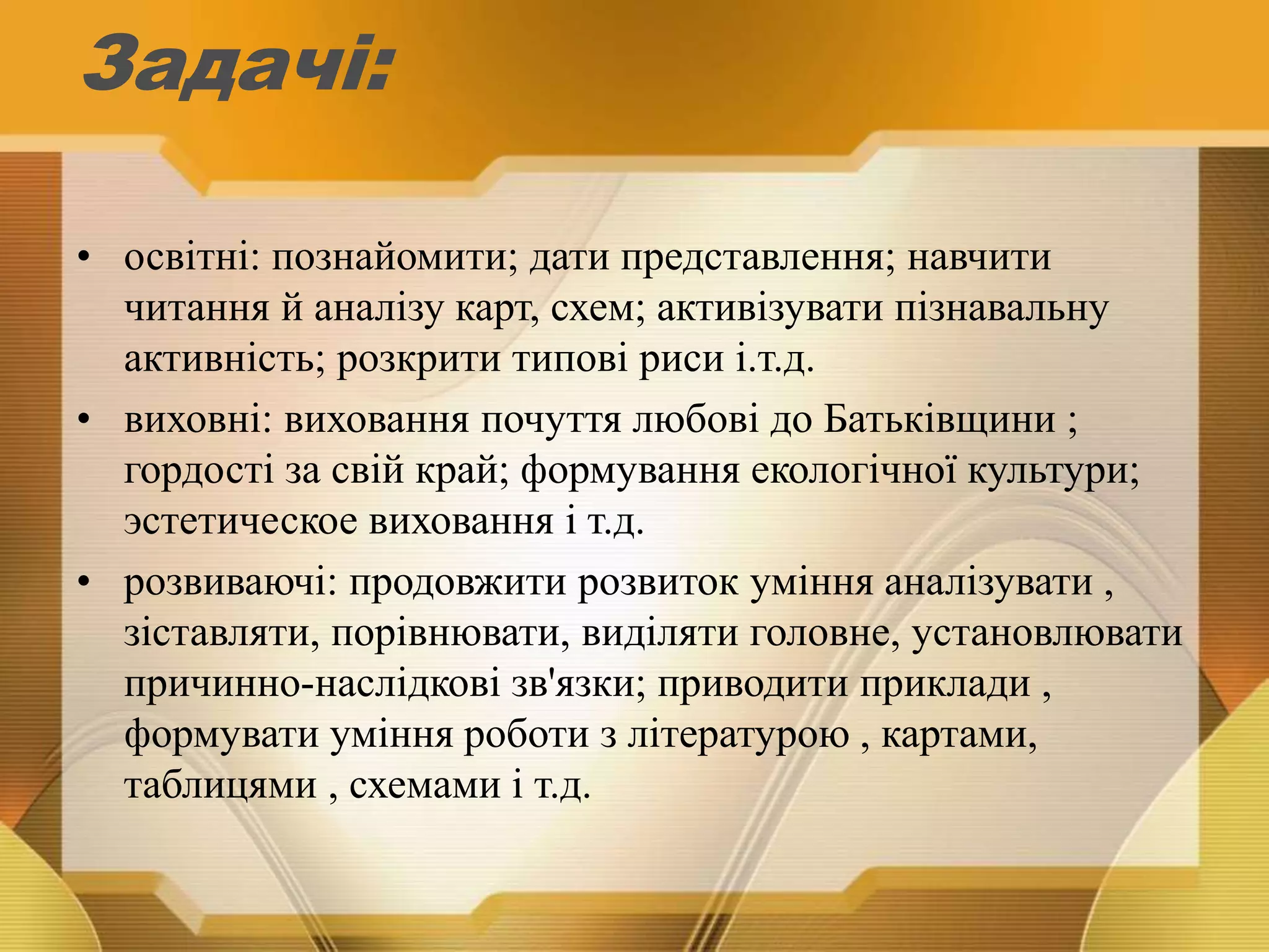 Задачі:
• освітні: познайомити; дати представлення; навчити
читання й аналізу карт, схем; активізувати пізнавальну
активність; розкрити типові риси і.т.д.
• виховні: виховання почуття любові до Батьківщини ;
гордості за свій край; формування екологічної культури;
эстетическое виховання і т.д.
• розвиваючі: продовжити розвиток уміння аналізувати ,
зіставляти, порівнювати, виділяти головне, установлювати
причинно-наслідкові зв'язки; приводити приклади ,
формувати уміння роботи з літературою , картами,
таблицями , схемами і т.д.
 
