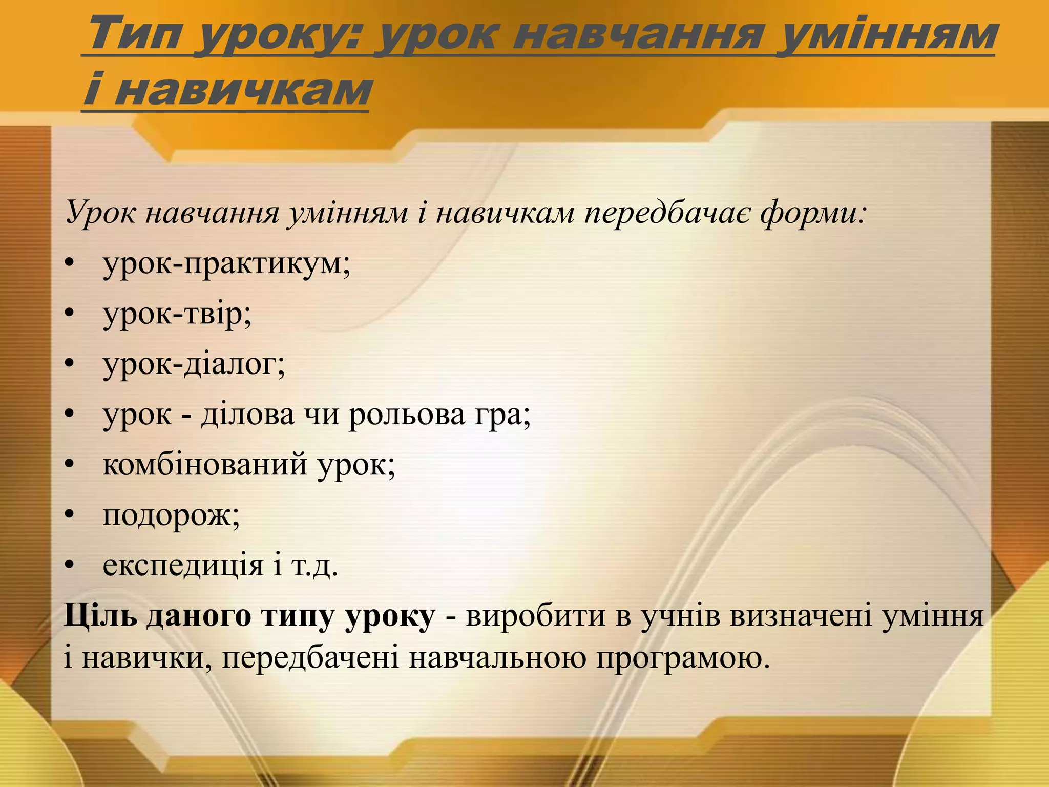 Тип уроку: урок навчання умінням
і навичкам
Урок навчання умінням і навичкам передбачає форми:
• урок-практикум;
• урок-твір;
• урок-діалог;
• урок - ділова чи рольова гра;
• комбінований урок;
• подорож;
• експедиція і т.д.
Ціль даного типу уроку - виробити в учнів визначені уміння
і навички, передбачені навчальною програмою.
 