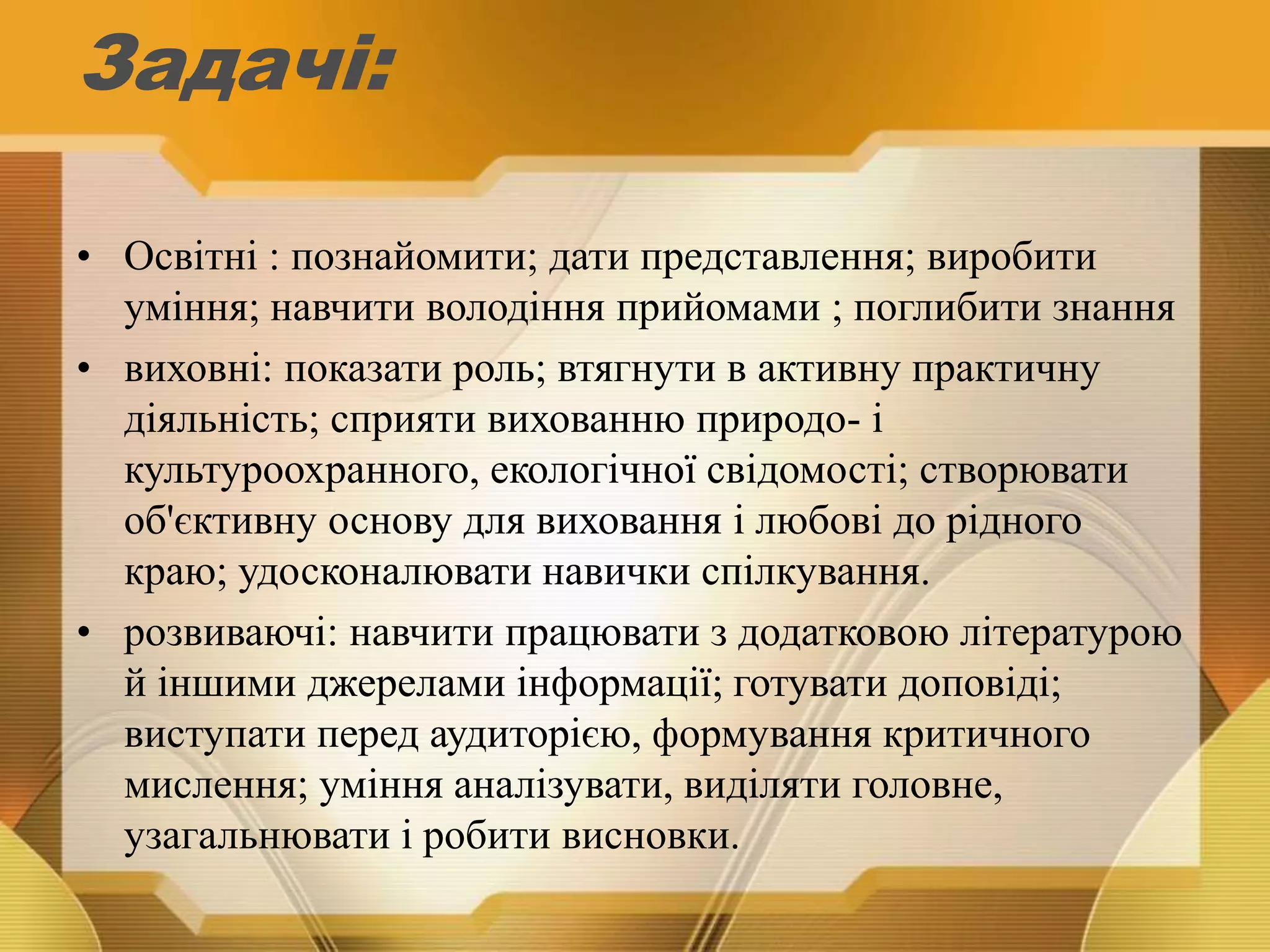 Задачі:
• Освітні : познайомити; дати представлення; виробити
уміння; навчити володіння прийомами ; поглибити знання
• виховні: показати роль; втягнути в активну практичну
діяльність; сприяти вихованню природо- і
культуроохранного, екологічної свідомості; створювати
об'єктивну основу для виховання і любові до рідного
краю; удосконалювати навички спілкування.
• розвиваючі: навчити працювати з додатковою літературою
й іншими джерелами інформації; готувати доповіді;
виступати перед аудиторією, формування критичного
мислення; уміння аналізувати, виділяти головне,
узагальнювати і робити висновки.
 