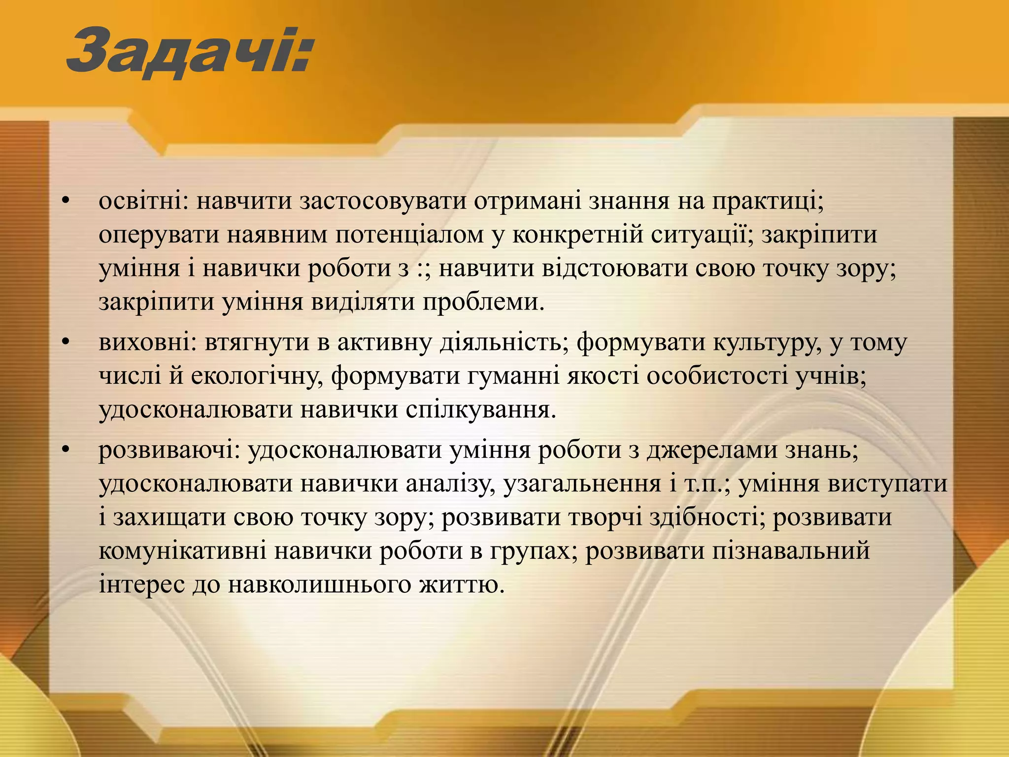 Задачі:
• освітні: навчити застосовувати отримані знання на практиці;
оперувати наявним потенціалом у конкретній ситуації; закріпити
уміння і навички роботи з :; навчити відстоювати свою точку зору;
закріпити уміння виділяти проблеми.
• виховні: втягнути в активну діяльність; формувати культуру, у тому
числі й екологічну, формувати гуманні якості особистості учнів;
удосконалювати навички спілкування.
• розвиваючі: удосконалювати уміння роботи з джерелами знань;
удосконалювати навички аналізу, узагальнення і т.п.; уміння виступати
і захищати свою точку зору; розвивати творчі здібності; розвивати
комунікативні навички роботи в групах; розвивати пізнавальний
інтерес до навколишнього життю.
 