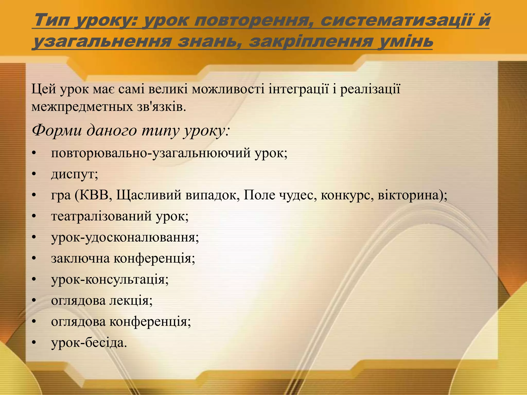 Тип уроку: урок повторення, систематизації й
узагальнення знань, закріплення умінь
Цей урок має самі великі можливості інтеграції і реалізації
межпредметных зв'язків.
Форми даного типу уроку:
• повторювально-узагальнюючий урок;
• диспут;
• гра (КВВ, Щасливий випадок, Поле чудес, конкурс, вікторина);
• театралізований урок;
• урок-удосконалювання;
• заключна конференція;
• урок-консультація;
• оглядова лекція;
• оглядова конференція;
• урок-бесіда.
 