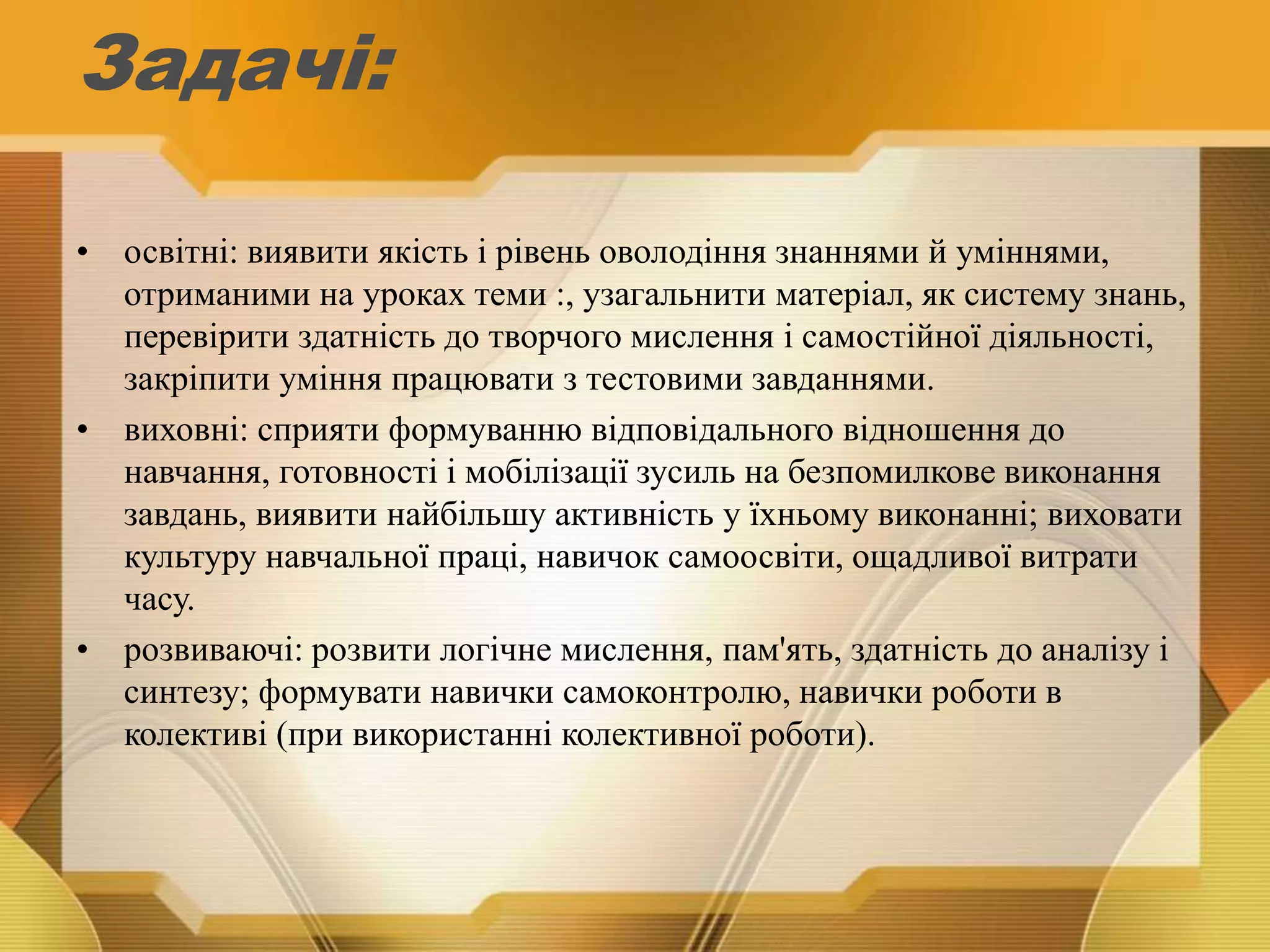 Задачі:
• освітні: виявити якість і рівень оволодіння знаннями й уміннями,
отриманими на уроках теми :, узагальнити матеріал, як систему знань,
перевірити здатність до творчого мислення і самостійної діяльності,
закріпити уміння працювати з тестовими завданнями.
• виховні: сприяти формуванню відповідального відношення до
навчання, готовності і мобілізації зусиль на безпомилкове виконання
завдань, виявити найбільшу активність у їхньому виконанні; виховати
культуру навчальної праці, навичок самоосвіти, ощадливої витрати
часу.
• розвиваючі: розвити логічне мислення, пам'ять, здатність до аналізу і
синтезу; формувати навички самоконтролю, навички роботи в
колективі (при використанні колективної роботи).
 