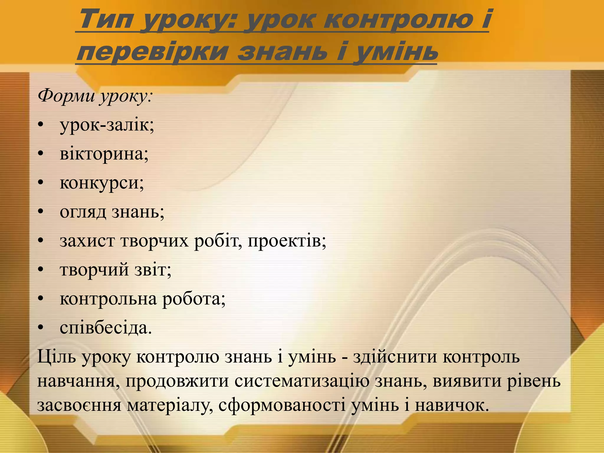 Тип уроку: урок контролю і
перевірки знань і умінь
Форми уроку:
• урок-залік;
• вікторина;
• конкурси;
• огляд знань;
• захист творчих робіт, проектів;
• творчий звіт;
• контрольна робота;
• співбесіда.
Ціль уроку контролю знань і умінь - здійснити контроль
навчання, продовжити систематизацію знань, виявити рівень
засвоєння матеріалу, сформованості умінь і навичок.
 