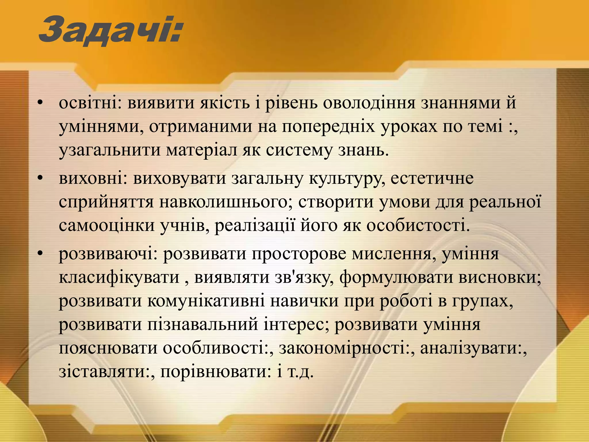 Задачі:
• освітні: виявити якість і рівень оволодіння знаннями й
уміннями, отриманими на попередніх уроках по темі :,
узагальнити матеріал як систему знань.
• виховні: виховувати загальну культуру, естетичне
сприйняття навколишнього; створити умови для реальної
самооцінки учнів, реалізації його як особистості.
• розвиваючі: розвивати просторове мислення, уміння
класифікувати , виявляти зв'язку, формулювати висновки;
розвивати комунікативні навички при роботі в групах,
розвивати пізнавальний інтерес; розвивати уміння
пояснювати особливості:, закономірності:, аналізувати:,
зіставляти:, порівнювати: і т.д.
 