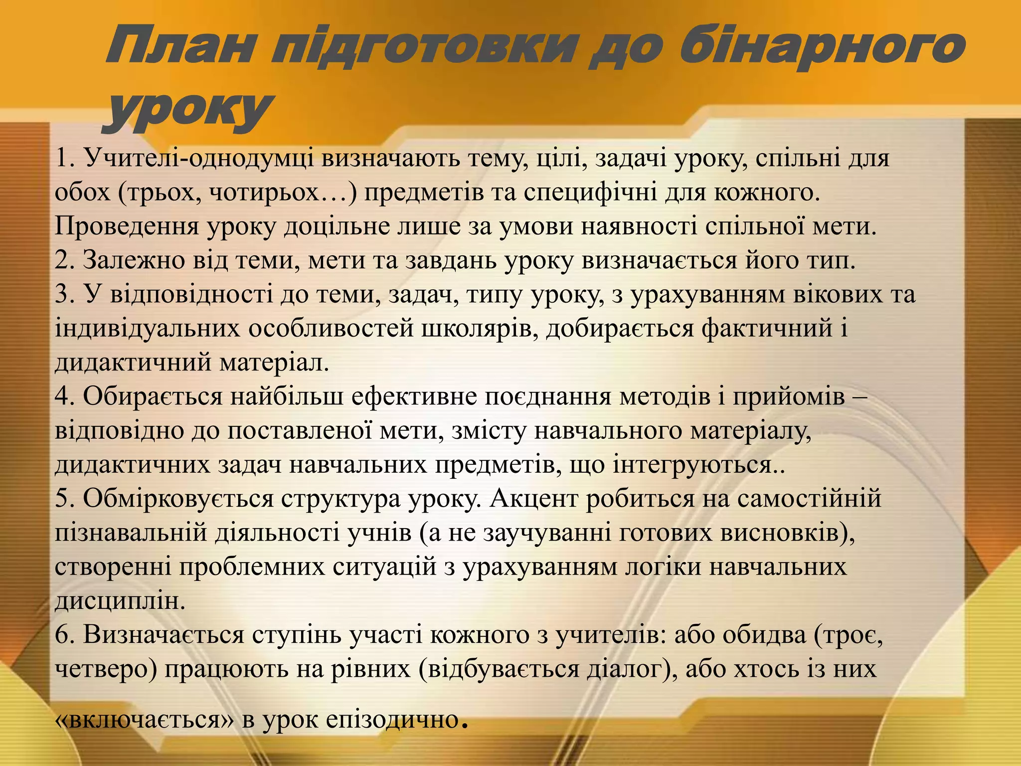 План підготовки до бінарного
уроку
1. Учителі-однодумці визначають тему, цілі, задачі уроку, спільні для
обох (трьох, чотирьох…) предметів та специфічні для кожного.
Проведення уроку доцільне лише за умови наявності спільної мети.
2. Залежно від теми, мети та завдань уроку визначається його тип.
3. У відповідності до теми, задач, типу уроку, з урахуванням вікових та
індивідуальних особливостей школярів, добирається фактичний і
дидактичний матеріал.
4. Обирається найбільш ефективне поєднання методів і прийомів –
відповідно до поставленої мети, змісту навчального матеріалу,
дидактичних задач навчальних предметів, що інтегруються..
5. Обмірковується структура уроку. Акцент робиться на самостійній
пізнавальній діяльності учнів (а не заучуванні готових висновків),
створенні проблемних ситуацій з урахуванням логіки навчальних
дисциплін.
6. Визначається ступінь участі кожного з учителів: або обидва (троє,
четверо) працюють на рівних (відбувається діалог), або хтось із них
«включається» в урок епізодично.
 