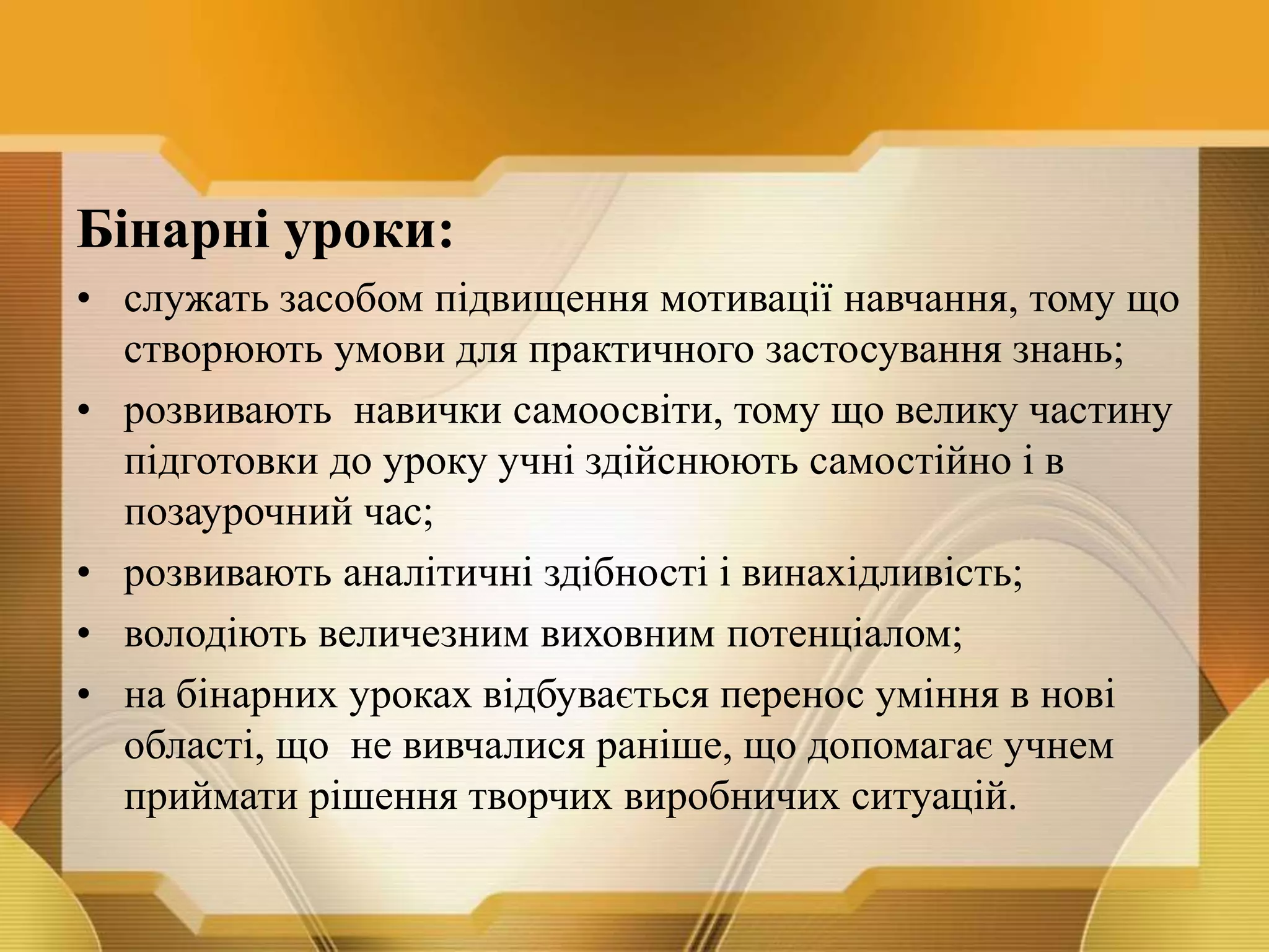 Бінарні уроки:
• служать засобом підвищення мотивації навчання, тому що
створюють умови для практичного застосування знань;
• розвивають навички самоосвіти, тому що велику частину
підготовки до уроку учні здійснюють самостійно і в
позаурочний час;
• розвивають аналітичні здібності і винахідливість;
• володіють величезним виховним потенціалом;
• на бінарних уроках відбувається перенос уміння в нові
області, що не вивчалися раніше, що допомагає учнем
приймати рішення творчих виробничих ситуацій.
 