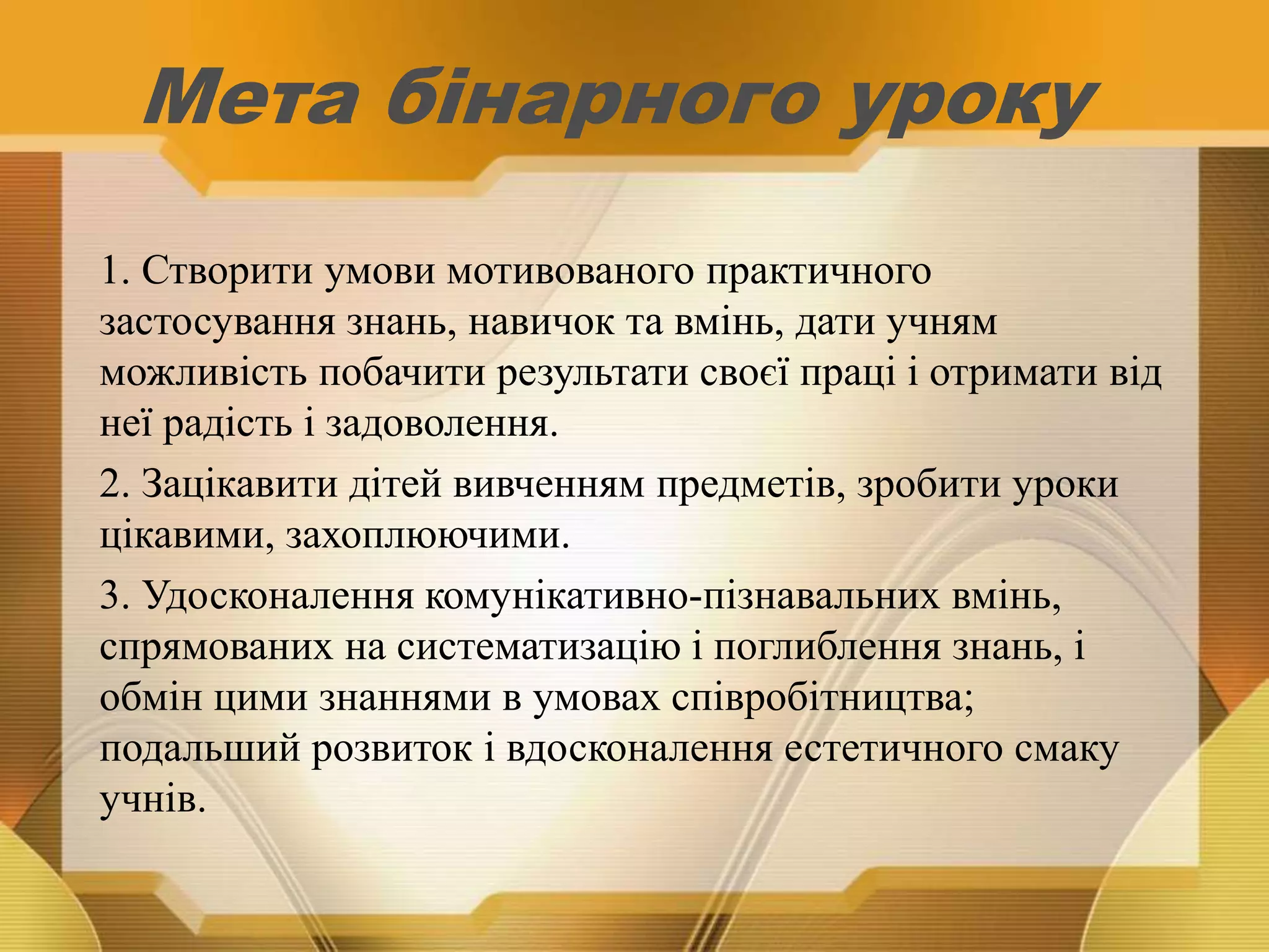 Мета бінарного уроку
1. Створити умови мотивованого практичного
застосування знань, навичок та вмінь, дати учням
можливість побачити результати своєї праці і отримати від
неї радість і задоволення.
2. Зацікавити дітей вивченням предметів, зробити уроки
цікавими, захоплюючими.
3. Удосконалення комунікативно-пізнавальних вмінь,
спрямованих на систематизацію і поглиблення знань, і
обмін цими знаннями в умовах співробітництва;
подальший розвиток і вдосконалення естетичного смаку
учнів.
 