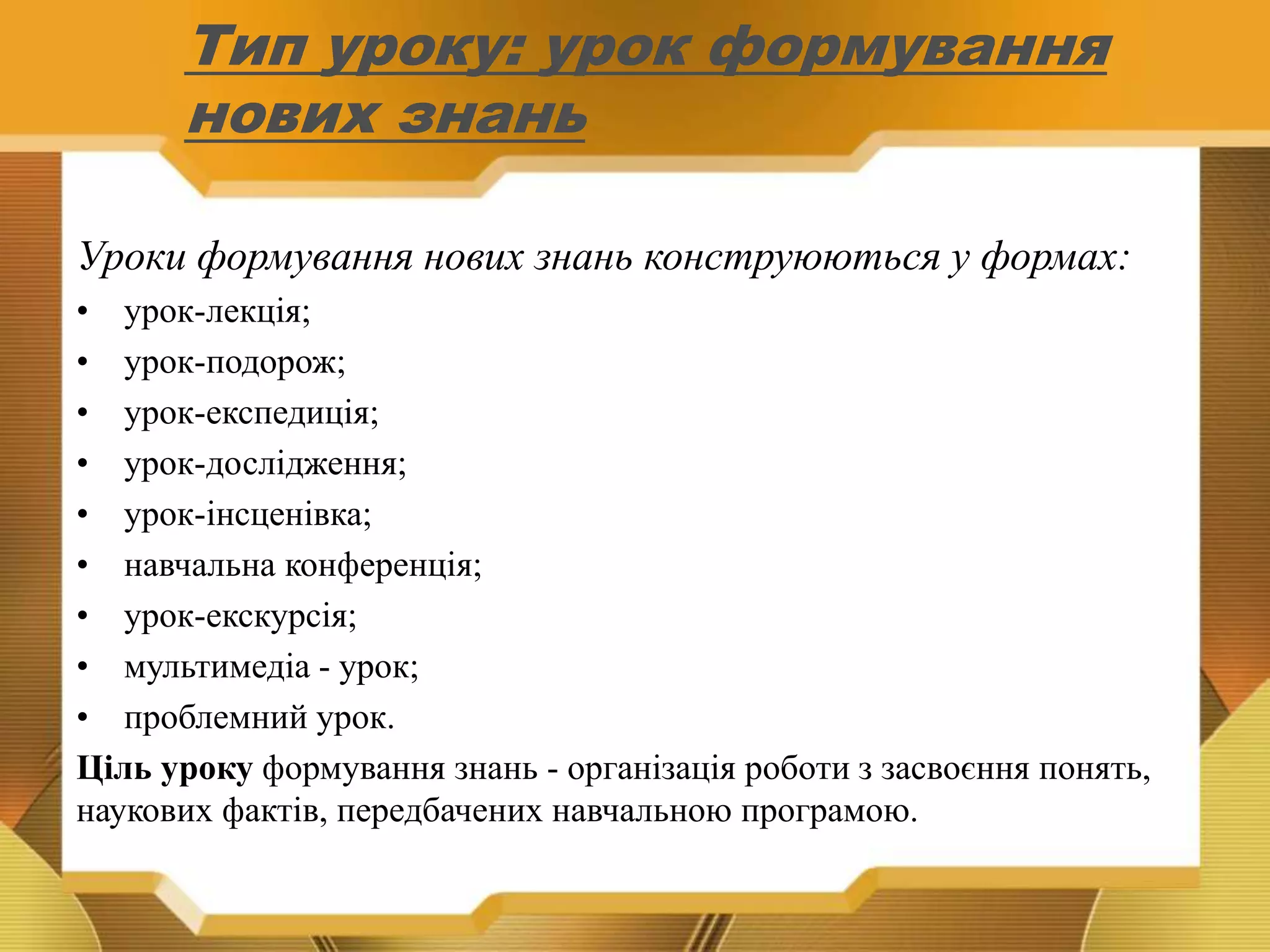Тип уроку: урок формування
нових знань
Уроки формування нових знань конструюються у формах:
• урок-лекція;
• урок-подорож;
• урок-експедиція;
• урок-дослідження;
• урок-інсценівка;
• навчальна конференція;
• урок-екскурсія;
• мультимедіа - урок;
• проблемний урок.
Ціль уроку формування знань - організація роботи з засвоєння понять,
наукових фактів, передбачених навчальною програмою.
 