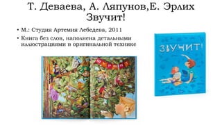 Т. Деваева, А. Ляпунов,Е. Эрлих
Звучит!
• М.: Студия Артемия Лебедева, 2011
• Книга без слов, наполнена детальными
иллюстрациями в оригинальной технике
 