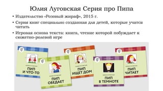 Юлия Луговская Серия про Пипа
• Издательство «Розовый жираф», 2015 г.
• Серия книг специально созданная для детей, которые учатся
читать
• Игровая основа текста: книга, чтение которой побуждает к
сюжетно-ролевой игре
 