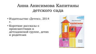 Анна Анисимова Капитаны
детского сада
• Издательство «Детгиз», 2014
г.
• Короткие рассказы о
происшествиях в
детсадовской группе, детях
и родителях
 