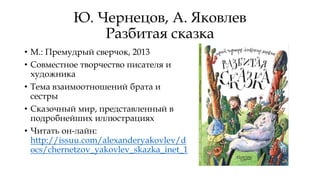 Ю. Чернецов, А. Яковлев
Разбитая сказка
• М.: Премудрый сверчок, 2013
• Совместное творчество писателя и
художника
• Тема взаимоотношений брата и
сестры
• Сказочный мир, представленный в
подробнейших иллюстрациях
• Читать он-лайн:
http://issuu.com/alexanderyakovlev/d
ocs/chernetzov_yakovlev_skazka_inet_1
 