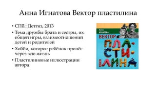 Анна Игнатова Вектор пластилина
• СПб.: Детгиз, 2013
• Тема дружбы брата и сестры, их
общей игры, взаимоотношений
детей и родителей
• Хобби, которое ребёнок пронёс
через всю жизнь
• Пластилиновые иллюстрации
автора
 