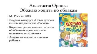 Анастасия Орлова
Обожаю ходить по облакам
• М.: Росмэн, 2013
• Лауреат конкурса «Новая детская
книга» издательства «Росмэн»
• Короткие реалистичные рассказы
об обычных происшествиях
пальчика-дошкольника
• Акцент на мыслях и чувствах
ребенка
 