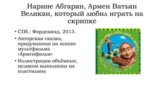 Нарине Абгарян, Армен Ватьян
Великан, который любил играть на
скрипке
• СПб.: Фордевинд, 2013.
• Авторская сказка,
придуманная на основе
мультфильма
«Арменфильм»
• Иллюстрации объёмные,
целиком выполнены их
пластилина
 