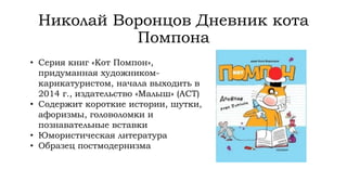 Николай Воронцов Дневник кота
Помпона
• Серия книг «Кот Помпон»,
придуманная художником-
карикатуристом, начала выходить в
2014 г., издательство «Малыш» (АСТ)
• Содержит короткие истории, шутки,
афоризмы, головоломки и
познавательные вставки
• Юмористическая литература
• Образец постмодернизма
 