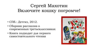 Сергей Махотин
Включите кошку погромче!
• СПб.: Детгиз, 2012.
• Сборник рассказов о
современных третьеклассниках
• Книга подходит для первого
самостоятельного чтения
 