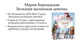 Мария Бершадская
Большая маленькая девочка
• М.: КомпасГид, 2012-2013. Серия:
«Большая маленькая девочка»
• Серия из 12 книг, адресованная
младшим школьникам, 1-2 класса
• Каждая книга предлагает какую-то
проблему и рецепт её решения
 