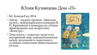 Юлия Кузнецова Дом «П»
• М.: КомпасГид, 2014.
• Автор – лауреат премии «Заветная
мечта», международного конкурса В.
П. Крапивина и конкурса на лучшее
произведение для подростков
«Книгуру»
• Тема книги – пожилые люди и их
внутренний мир, взаимоотношения
между молодыми и пожилыми в
условиях изменений общественного
уклада
 
